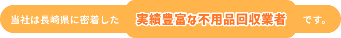 当社は長崎県に密着した実績豊富な不用品回収業者です。